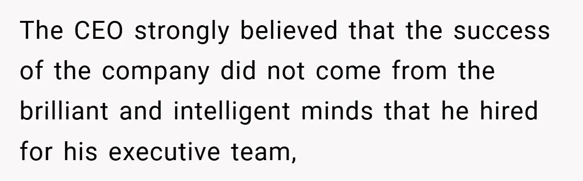 The CEO strongly believed that the success of the company did not come from the brilliant and intelligent minds that he hired for his executive team,