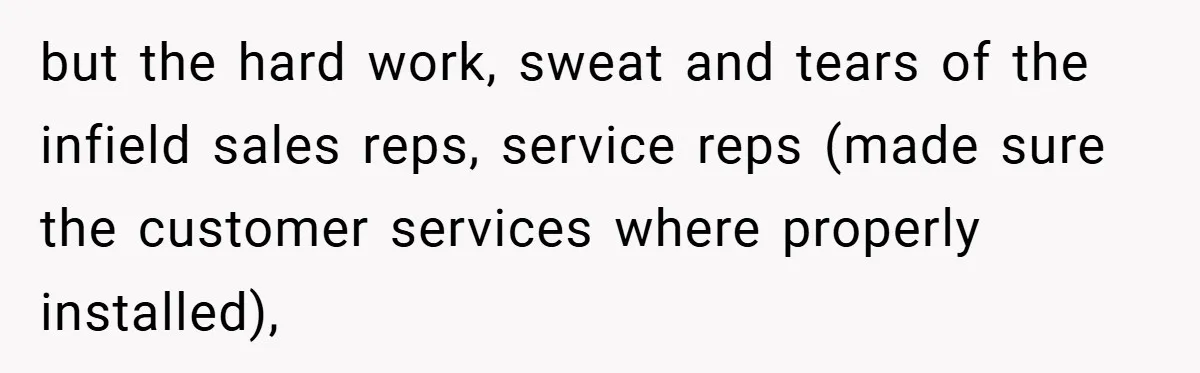but the hard work, sweat and tears of the infield sales reps, service reps (made sure the customer services where properly installed),