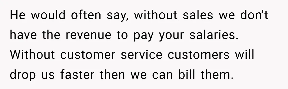 He would often say, without sales we don't have the revenue to pay your salaries. Without customer service customers will drop us faster then we can bill them.