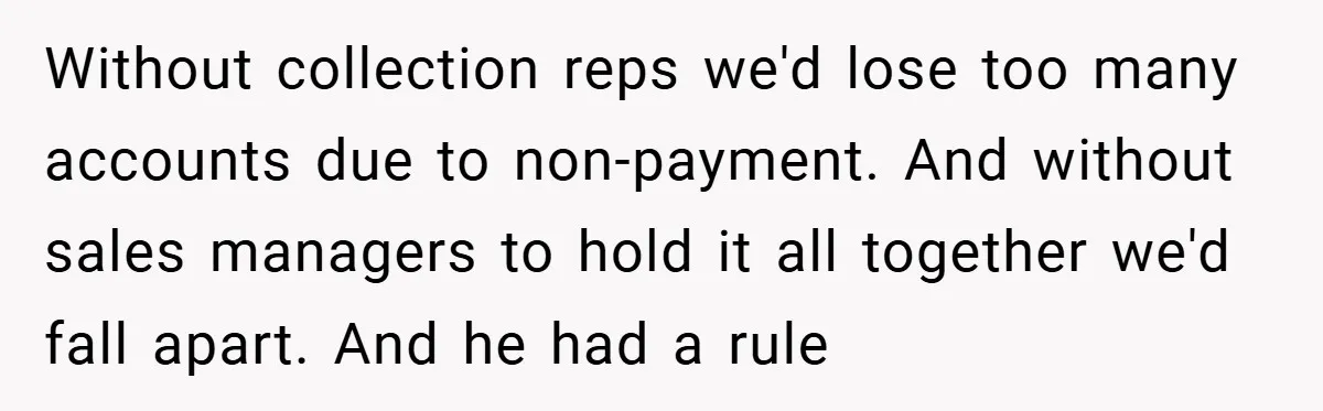 Without collection reps we'd lose too many accounts due to non-payment. And without sales managers to hold it all together we'd fall apart. And he had a rule