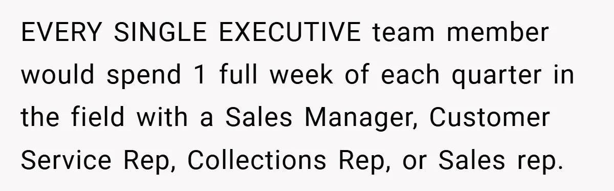 EVERY SINGLE EXECUTIVE team member would spend 1 full week of each quarter in the field with a Sales Manager, Customer Service Rep, Collections Rep, or Sales rep.