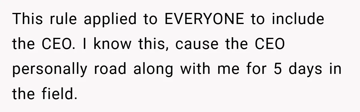 This rule applied to EVERYONE to include the CEO. I know this, cause the CEO personally road along with me for 5 days in the field.