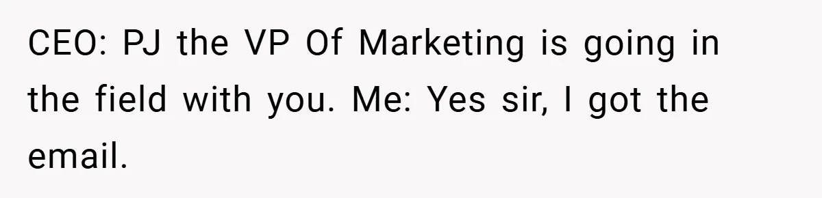 CEO: PJ the VP Of Marketing is going in the field with you. Me: Yes sir, I got the email.