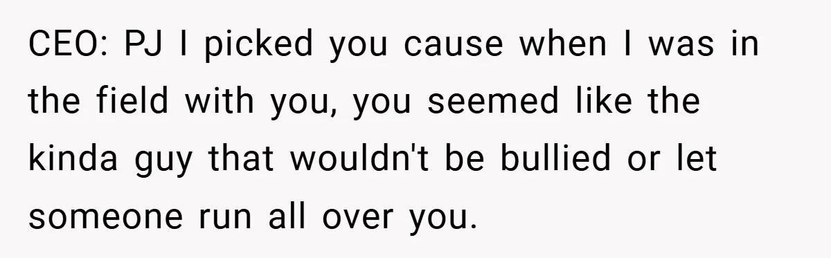 CEO: PJ I picked you cause when I was in the field with you, you seemed like the kinda guy that wouldn't be bullied or let someone run all over...