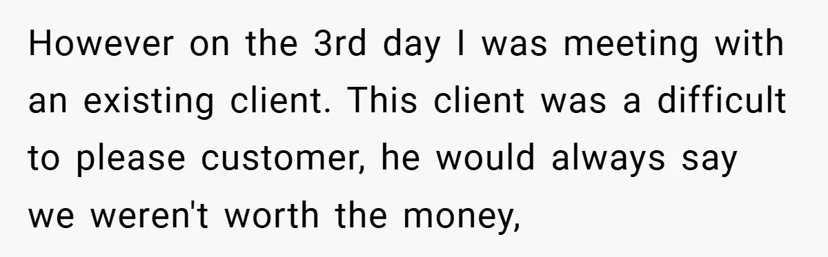 However on the 3rd day I was meeting with an existing client. This client was a difficult to please customer, he would always say we weren't worth the money,