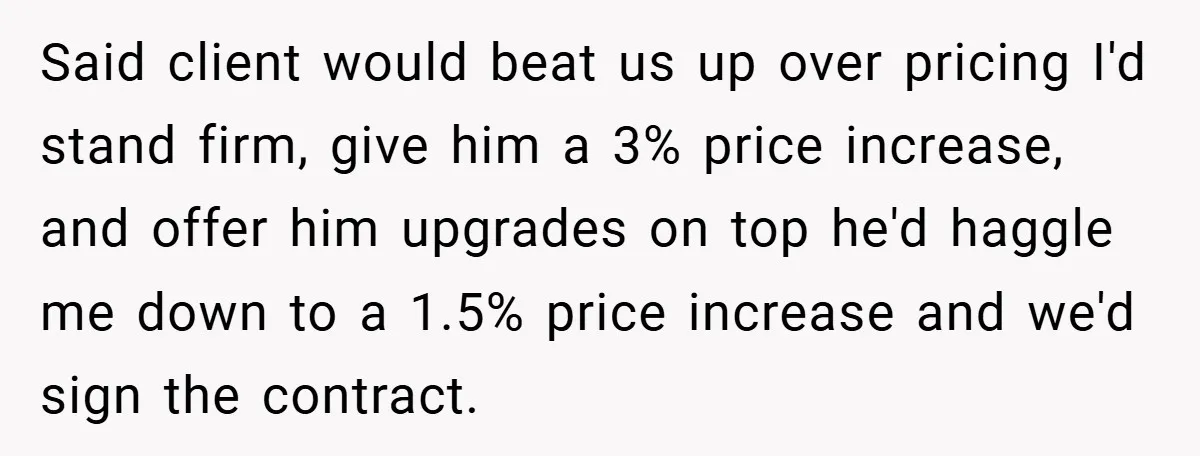 Said client would beat us up over pricing I'd stand firm, give him a 3% price increase, and offer him upgrades on top he'd haggle me down to a 1.5%...