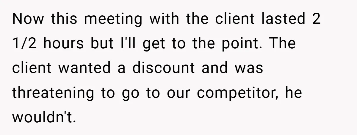 Now this meeting with the client lasted 2 1/2 hours but I'll get to the point. The client wanted a discount and was threatening to go to our competitor, he...