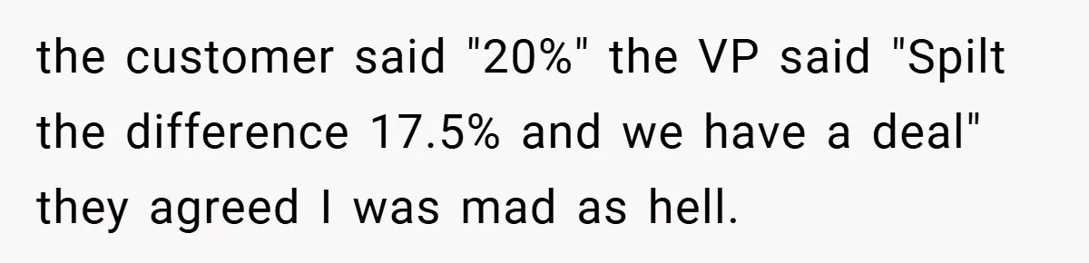 the customer said "20%" the VP said "Spilt the difference 17.5% and we have a deal" they agreed I was mad as hell.