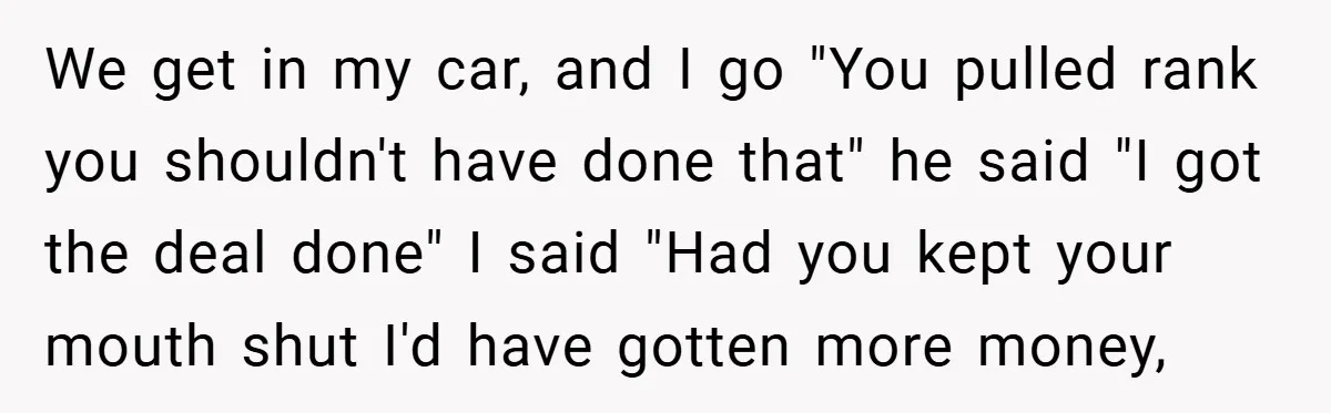 We get in my car, and I go "You pulled rank you shouldn't have done that" he said "I got the deal done" I said "Had you kept your mouth...