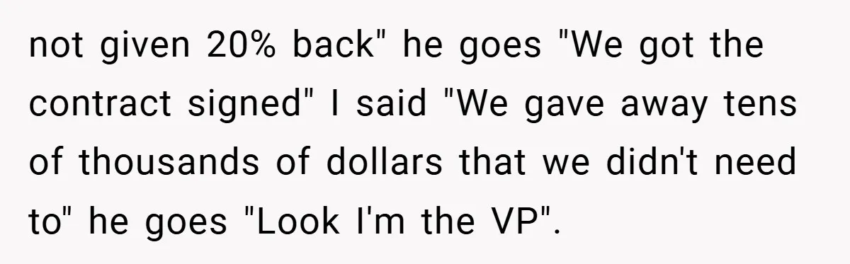 not given 20% back" he goes "We got the contract signed" I said "We gave away tens of thousands of dollars that we didn't need to" he goes "Look I'm...