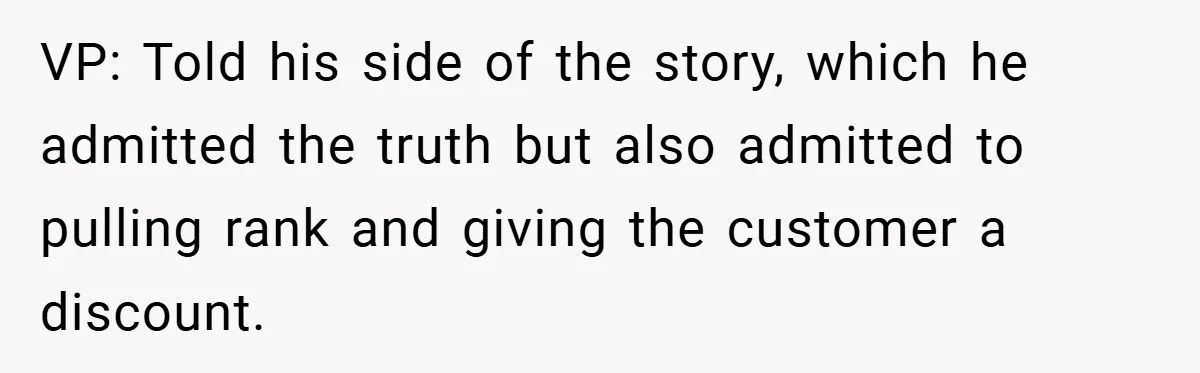 VP: Told his side of the story, which he admitted the truth but also admitted to pulling rank and giving the customer a discount.