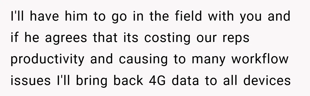 I'll have him to go in the field with you and if he agrees that its costing our reps productivity and causing to many workflow issues I'll bring back 4G...