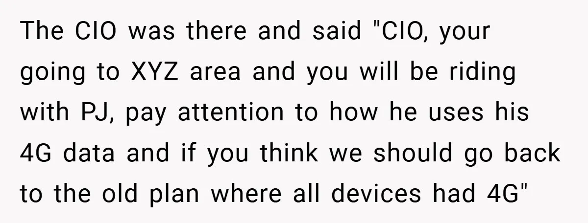 The CIO was there and said "CIO, your going to XYZ area and you will be riding with PJ, pay attention to how he uses his 4G data and if...