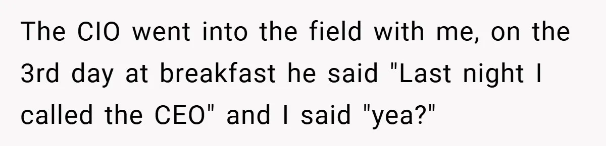 The CIO went into the field with me, on the 3rd day at breakfast he said "Last night I called the CEO" and I said "yea?"