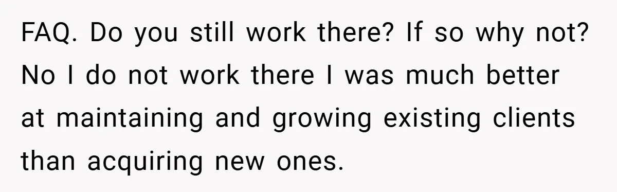 FAQ. Do you still work there? If so why not? No I do not work there I was much better at maintaining and growing existing clients than acquiring new ones.