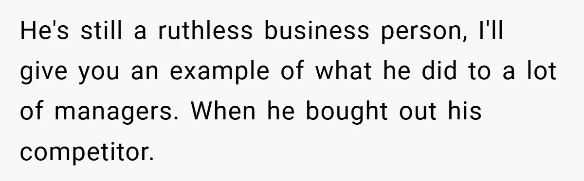 He's still a ruthless business person, I'll give you an example of what he did to a lot of managers. When he bought out his competitor.