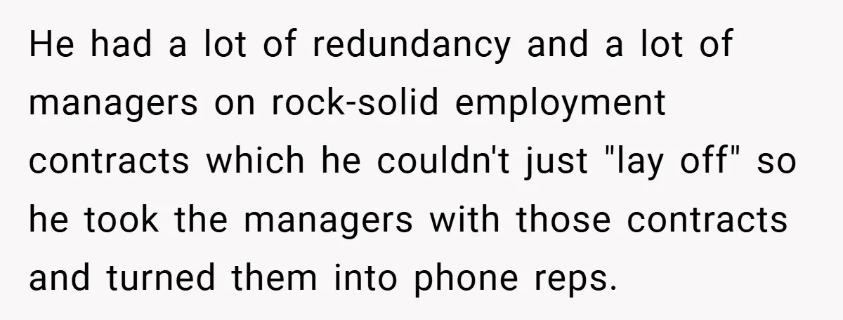 He had a lot of redundancy and a lot of managers on rock-solid employment contracts which he couldn't just "lay off" so he took the managers with those contracts and...