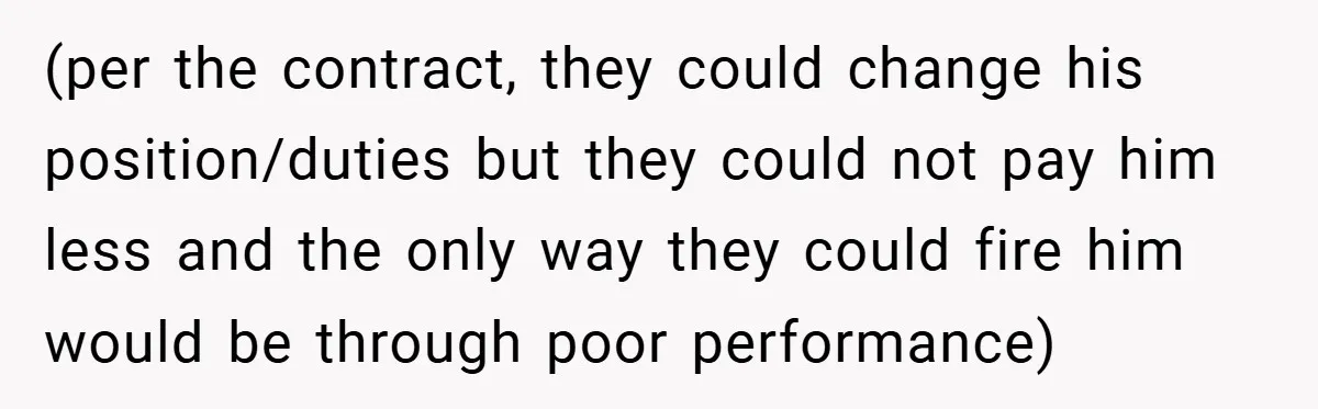 (per the contract, they could change his position/duties but they could not pay him less and the only way they could fire him would be through poor performance)