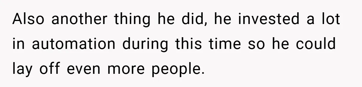 Also another thing he did, he invested a lot in automation during this time so he could lay off even more people.