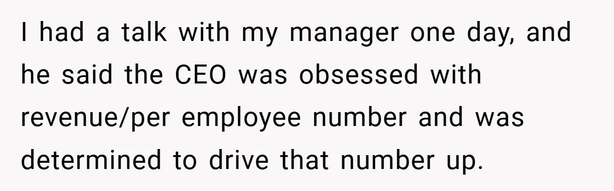 I had a talk with my manager one day, and he said the CEO was obsessed with revenue/per employee number and was determined to drive that number up.