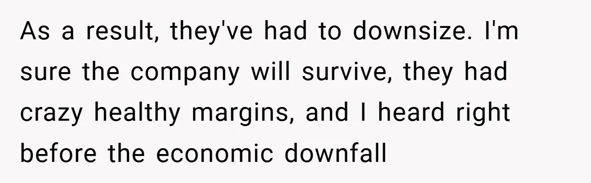 As a result, they've had to downsize. I'm sure the company will survive, they had crazy healthy margins, and I heard right before the economic downfall