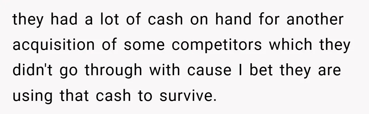 they had a lot of cash on hand for another acquisition of some competitors which they didn't go through with cause I bet they are using that cash to survive.