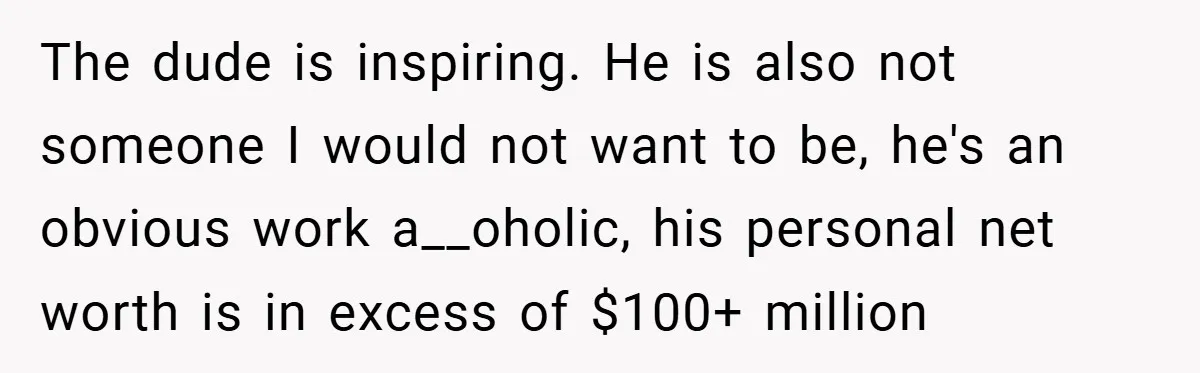 The dude is inspiring. He is also not someone I would not want to be, he's an obvious work a__oholic, his personal net worth is in excess of $100+ million