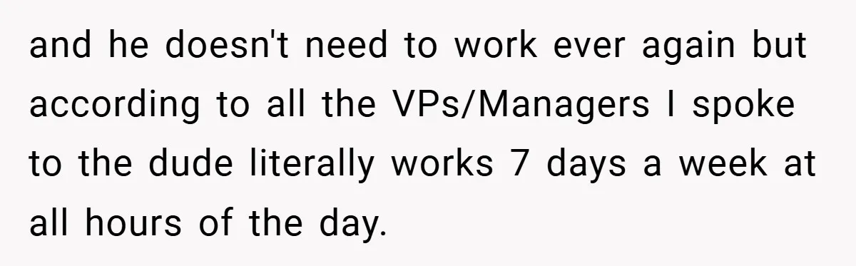 and he doesn't need to work ever again but according to all the VPs/Managers I spoke to the dude literally works 7 days a week at all hours of the...