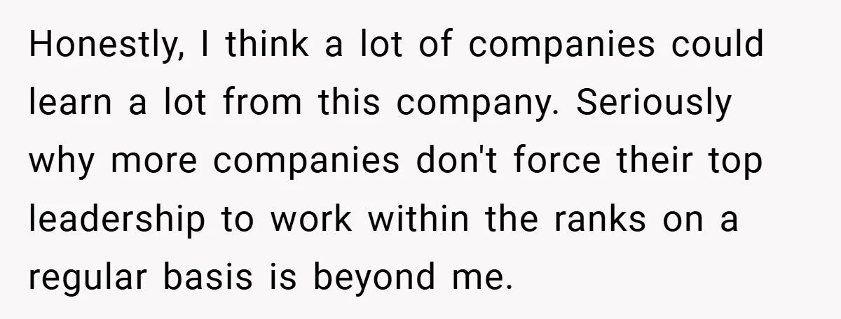 Honestly, I think a lot of companies could learn a lot from this company. Seriously why more companies don't force their top leadership to work within the ranks on a...