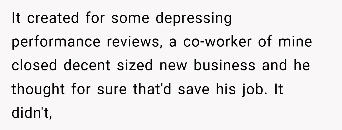 It created for some depressing performance reviews, a co-worker of mine closed decent sized new business and he thought for sure that'd save his job. It didn't,