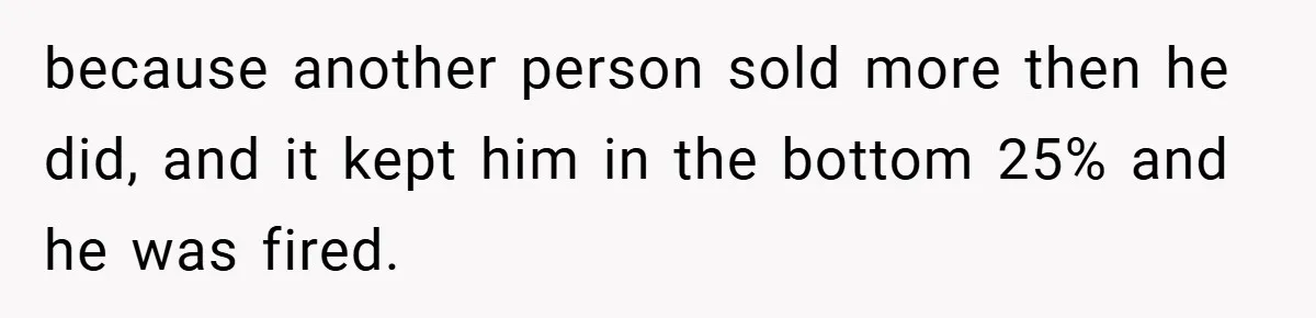because another person sold more then he did, and it kept him in the bottom 25% and he was fired.