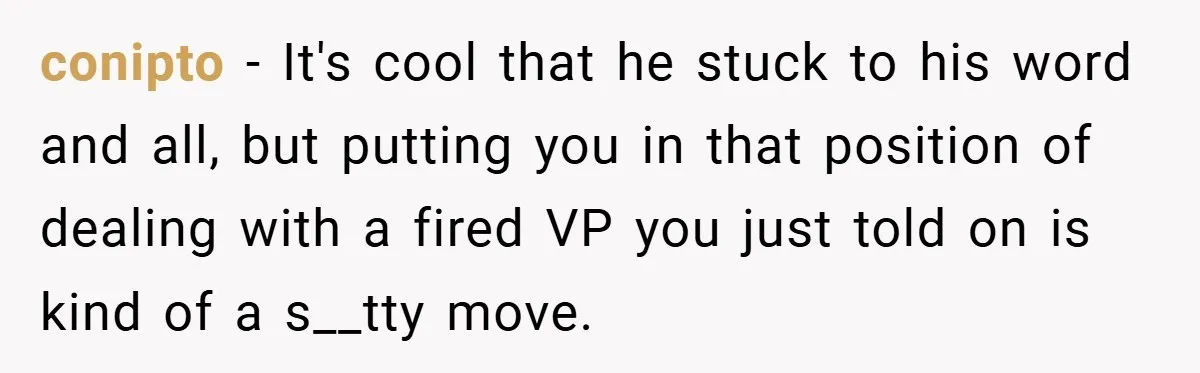 conipto − It's cool that he stuck to his word and all, but putting you in that position of dealing with a fired VP you just told on is kind...