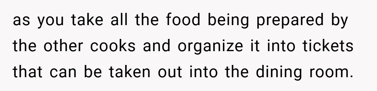 as you take all the food being prepared by the other cooks and organize it into tickets that can be taken out into the dining room.