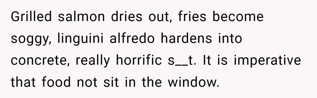 Grilled salmon dries out, fries become soggy, linguini alfredo hardens into concrete, really horrific s__t. It is imperative that food not sit in the window.