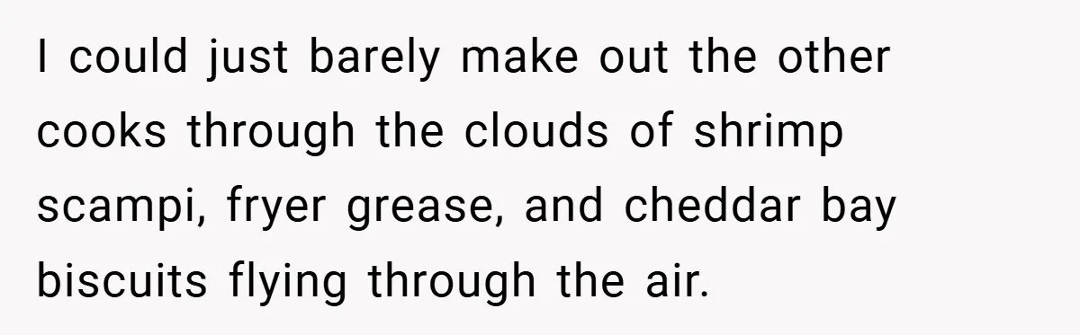 I could just barely make out the other cooks through the clouds of shrimp scampi, fryer grease, and cheddar bay biscuits flying through the air.