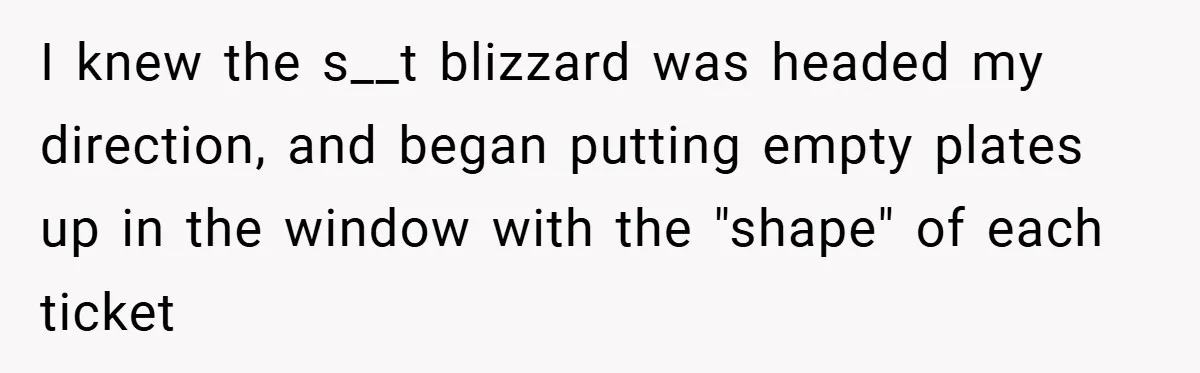 I knew the s__t blizzard was headed my direction, and began putting empty plates up in the window with the "shape" of each ticket