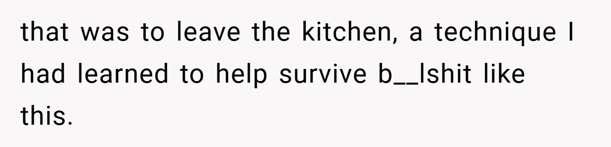 that was to leave the kitchen, a technique I had learned to help survive b__lshit like this.