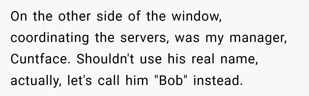 On the other side of the window, coordinating the servers, was my manager, Cuntface. Shouldn't use his real name, actually, let's call him "Bob" instead.