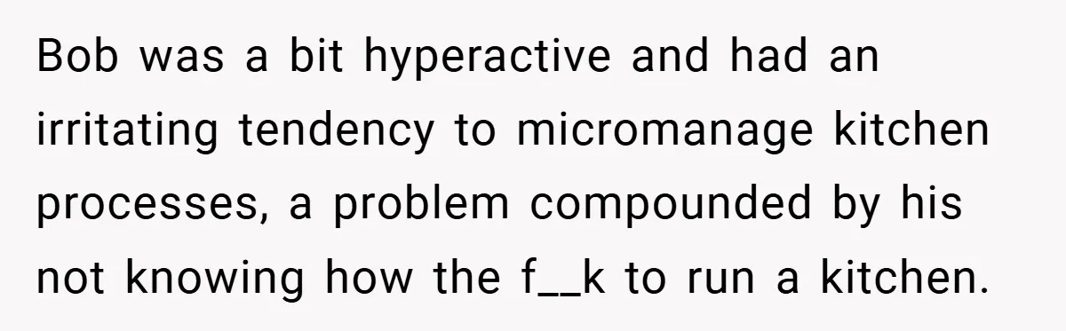 Bob was a bit hyperactive and had an irritating tendency to micromanage kitchen processes, a problem compounded by his not knowing how the f__k to run a kitchen.