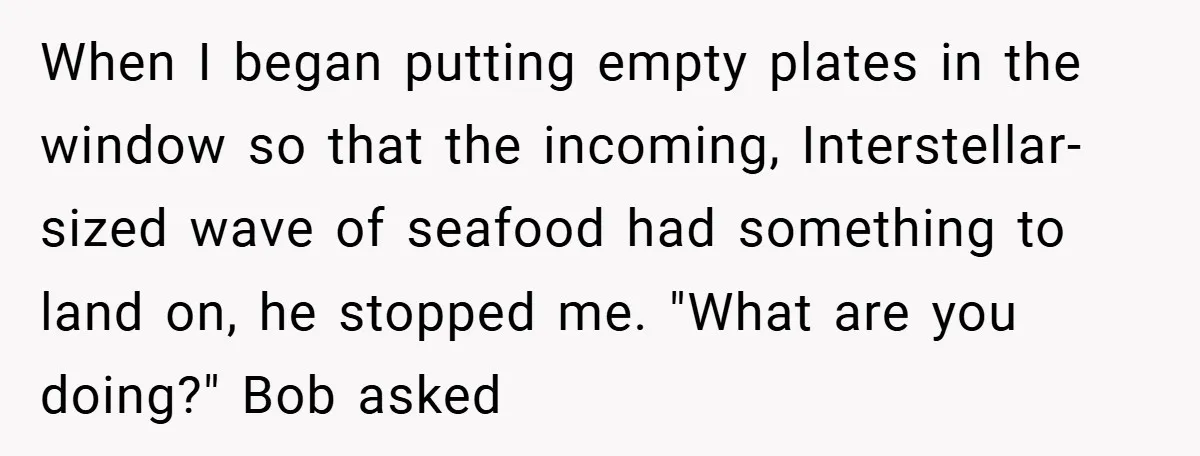When I began putting empty plates in the window so that the incoming, Interstellar-sized wave of seafood had something to land on, he stopped me. "What are you doing?" Bob...