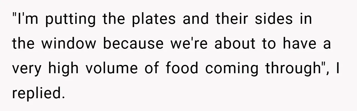 "I'm putting the plates and their sides in the window because we're about to have a very high volume of food coming through", I replied.