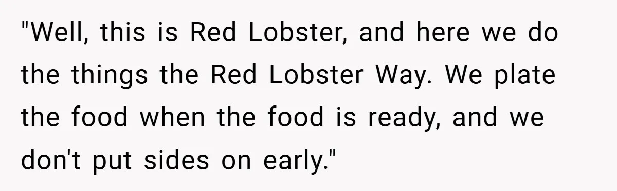 "Well, this is Red Lobster, and here we do the things the Red Lobster Way. We plate the food when the food is ready, and we don't put sides on...