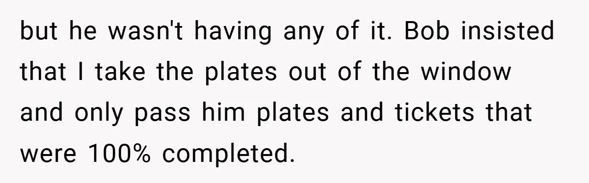 but he wasn't having any of it. Bob insisted that I take the plates out of the window and only pass him plates and tickets that were 100% completed.
