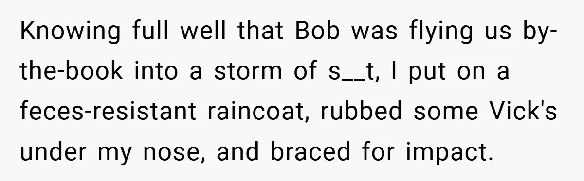 Knowing full well that Bob was flying us by-the-book into a storm of s__t, I put on a feces-resistant raincoat, rubbed some Vick's under my nose, and braced for impact.