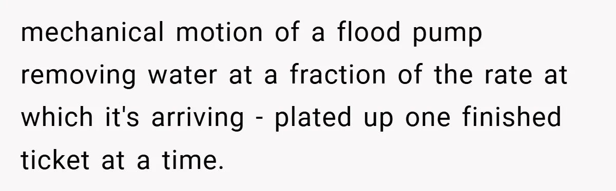 mechanical motion of a flood pump removing water at a fraction of the rate at which it's arriving - plated up one finished ticket at a time.