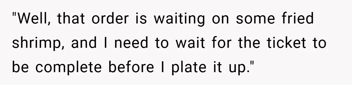 "Well, that order is waiting on some fried shrimp, and I need to wait for the ticket to be complete before I plate it up."
