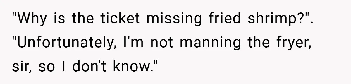 "Why is the ticket missing fried shrimp?". "Unfortunately, I'm not manning the fryer, sir, so I don't know."