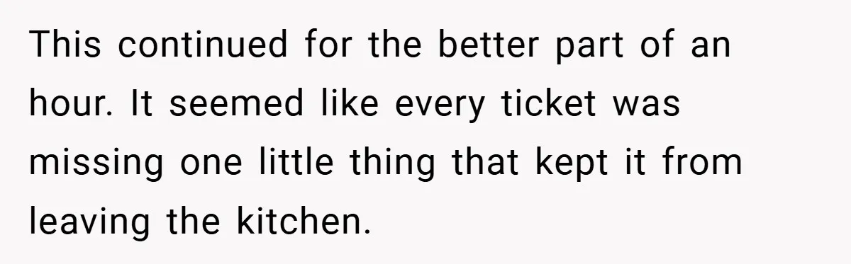 This continued for the better part of an hour. It seemed like every ticket was missing one little thing that kept it from leaving the kitchen.