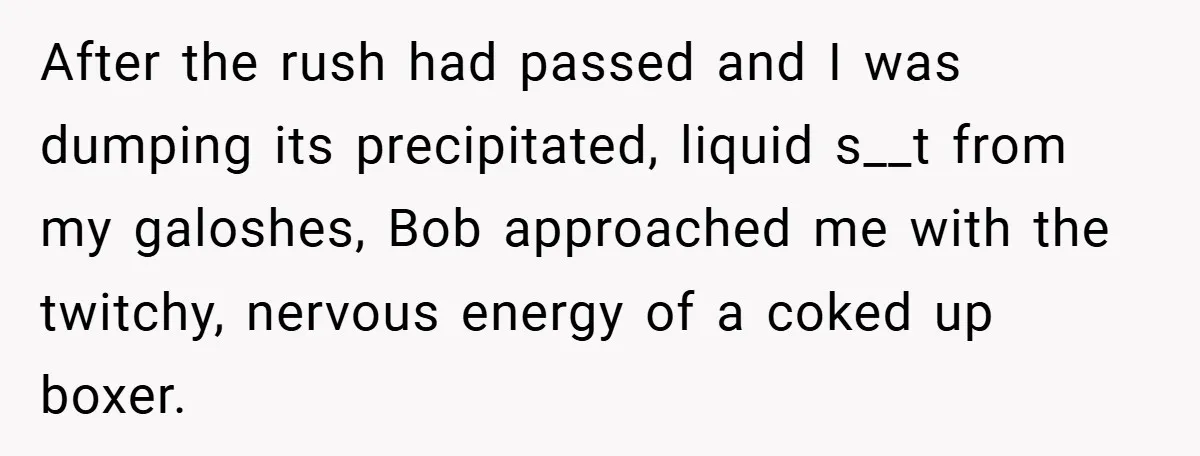 After the rush had passed and I was dumping its precipitated, liquid s__t from my galoshes, Bob approached me with the twitchy, nervous energy of a coked up boxer.