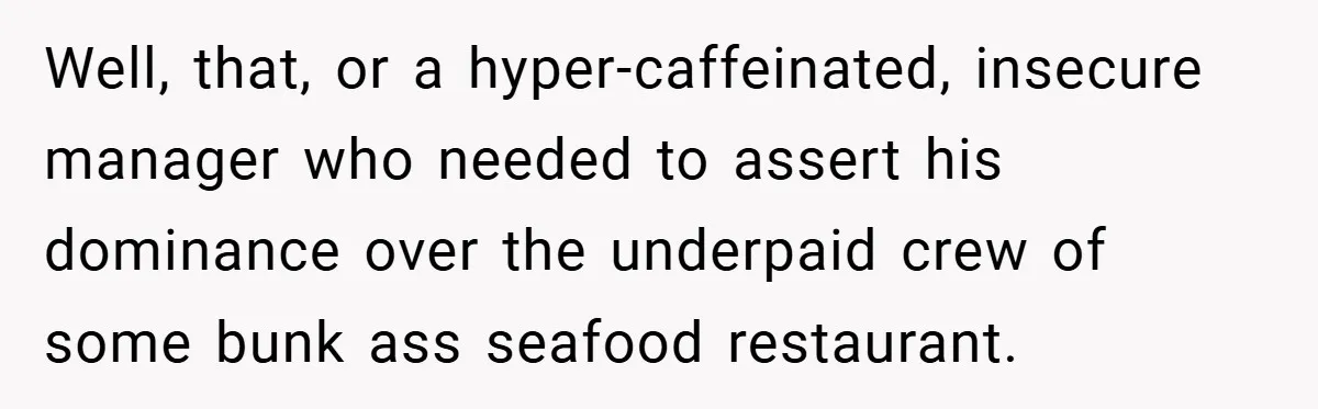 Well, that, or a hyper-caffeinated, insecure manager who needed to assert his dominance over the underpaid crew of some bunk ass seafood restaurant.